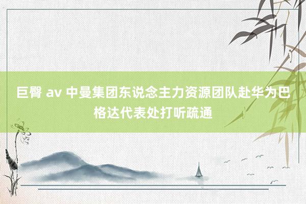 巨臀 av 中曼集团东说念主力资源团队赴华为巴格达代表处打听疏通