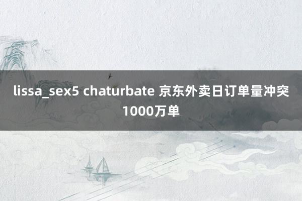lissa_sex5 chaturbate 京东外卖日订单量冲突1000万单