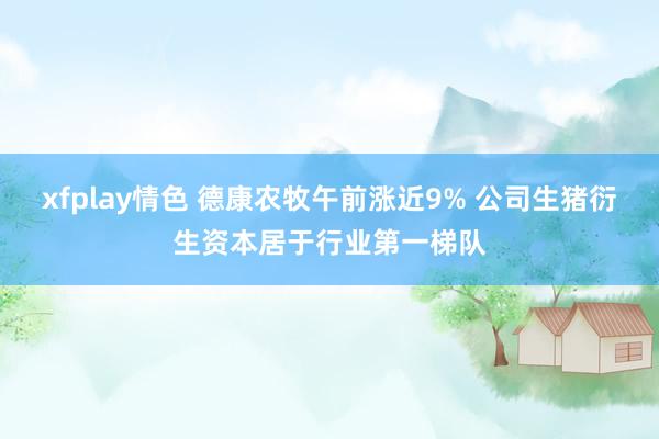 xfplay情色 德康农牧午前涨近9% 公司生猪衍生资本居于行业第一梯队