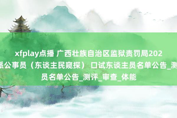 xfplay点播 广西壮族自治区监狱责罚局2025年度西宾委派公事员（东谈主民窥探） 口试东谈主员名单公告_测评_审查_体能