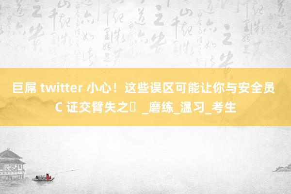 巨屌 twitter 小心！这些误区可能让你与安全员 C 证交臂失之​_磨练_温习_考生