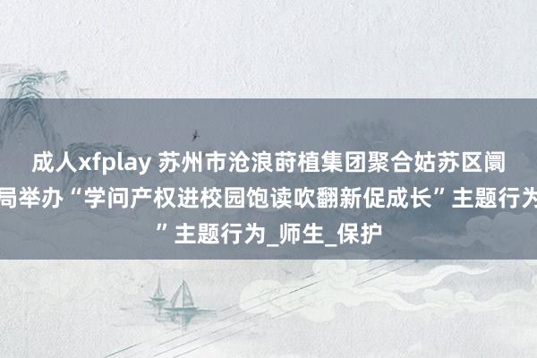成人xfplay 苏州市沧浪莳植集团聚合姑苏区阛阓监督责罚局举办“学问产权进校园饱读吹翻新促成长”主题行为_师生_保护
