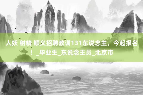人妖 射精 顺义招聘教训131东说念主，今起报名！_毕业生_东说念主员_北京市