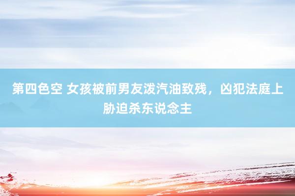 第四色空 女孩被前男友泼汽油致残，凶犯法庭上胁迫杀东说念主
