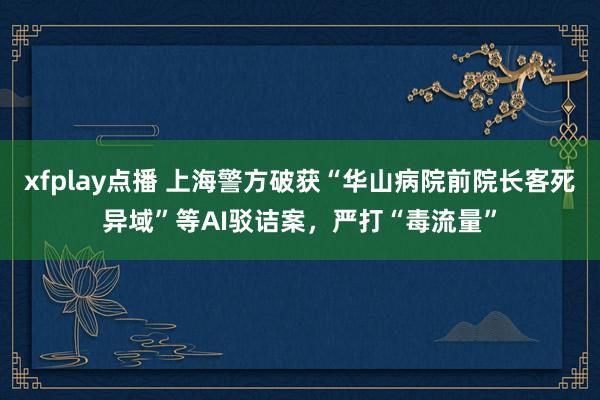 xfplay点播 上海警方破获“华山病院前院长客死异域”等AI驳诘案，严打“毒流量”