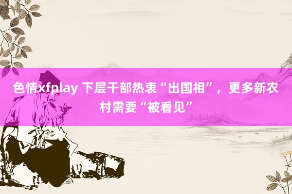 色情xfplay 下层干部热衷“出国相”，更多新农村需要“被看见”