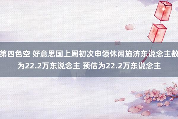 第四色空 好意思国上周初次申领休闲施济东说念主数为22.2万东说念主 预估为22.2万东说念主