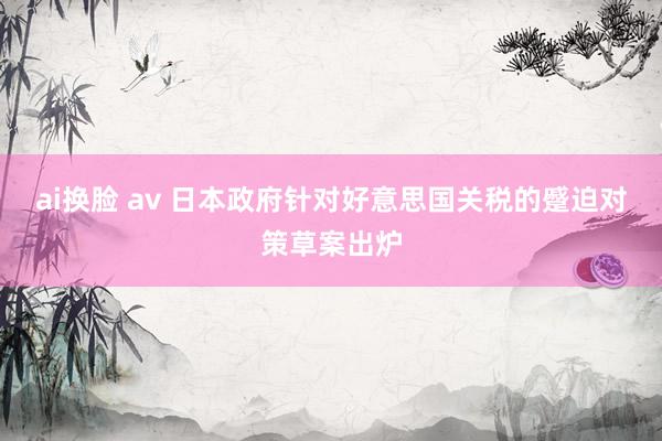 ai换脸 av 日本政府针对好意思国关税的蹙迫对策草案出炉