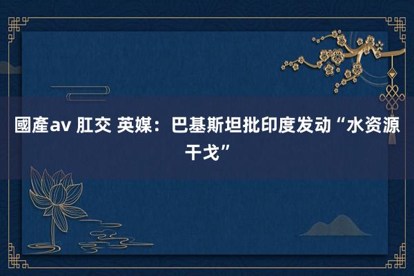 國產av 肛交 英媒：巴基斯坦批印度发动“水资源干戈”