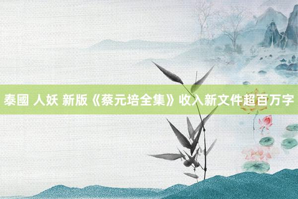泰國 人妖 新版《蔡元培全集》收入新文件超百万字
