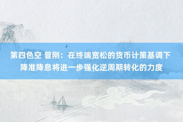 第四色空 曾刚：在终端宽松的货币计策基调下 降准降息将进一步强化逆周期转化的力度