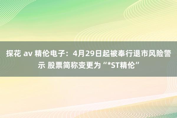 探花 av 精伦电子：4月29日起被奉行退市风险警示 股票简称变更为“*ST精伦”