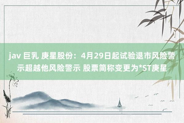 jav 巨乳 庚星股份：4月29日起试验退市风险警示超越他风险警示 股票简称变更为*ST庚星