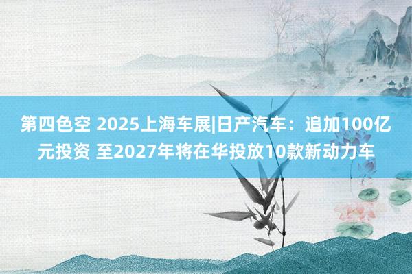 第四色空 2025上海车展|日产汽车：追加100亿元投资 至2027年将在华投放10款新动力车