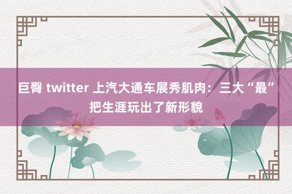 巨臀 twitter 上汽大通车展秀肌肉：三大“最”把生涯玩出了新形貌