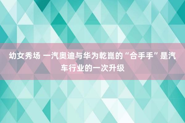 幼女秀场 一汽奥迪与华为乾崑的“合手手”是汽车行业的一次升级