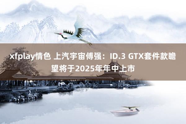 xfplay情色 上汽宇宙傅强：ID.3 GTX套件款瞻望将于2025年年中上市