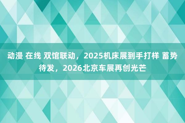 动漫 在线 双馆联动，2025机床展到手打样 蓄势待发，2026北京车展再创光芒