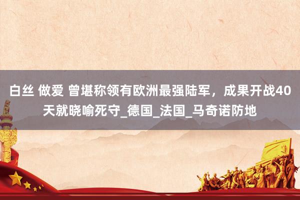 白丝 做爱 曾堪称领有欧洲最强陆军，成果开战40天就晓喻死守_德国_法国_马奇诺防地