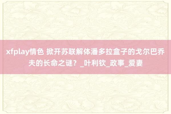 xfplay情色 掀开苏联解体潘多拉盒子的戈尔巴乔夫的长命之谜？_叶利钦_政事_爱妻