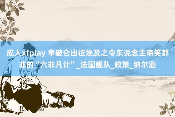 成人xfplay 拿破仑出征埃及之令东说念主啼笑都非的“六非凡计”_法国舰队_政策_纳尔逊