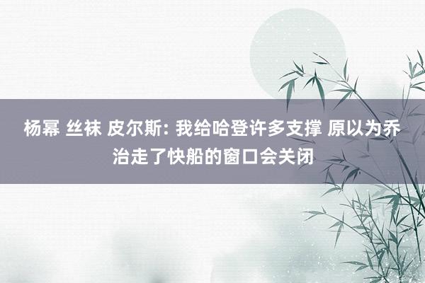 杨幂 丝袜 皮尔斯: 我给哈登许多支撑 原以为乔治走了快船的窗口会关闭