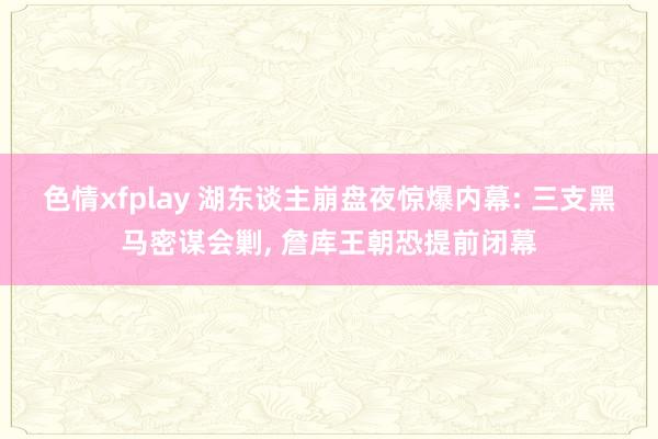 色情xfplay 湖东谈主崩盘夜惊爆内幕: 三支黑马密谋会剿， 詹库王朝恐提前闭幕