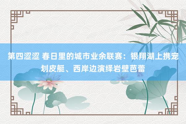 第四涩涩 春日里的城市业余联赛：银翔湖上携宠划皮艇、西岸边演绎岩壁芭蕾