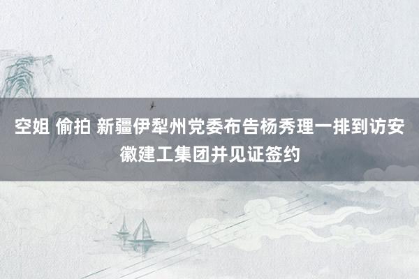 空姐 偷拍 新疆伊犁州党委布告杨秀理一排到访安徽建工集团并见证签约