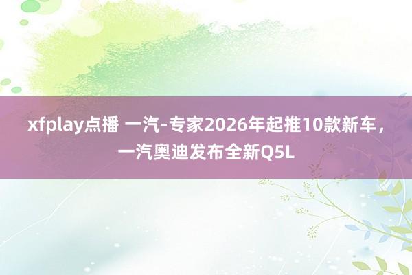 xfplay点播 一汽-专家2026年起推10款新车，一汽奥迪发布全新Q5L