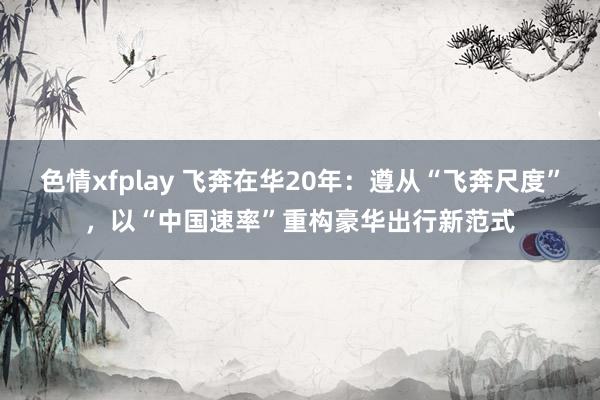 色情xfplay 飞奔在华20年：遵从“飞奔尺度”，以“中国速率”重构豪华出行新范式