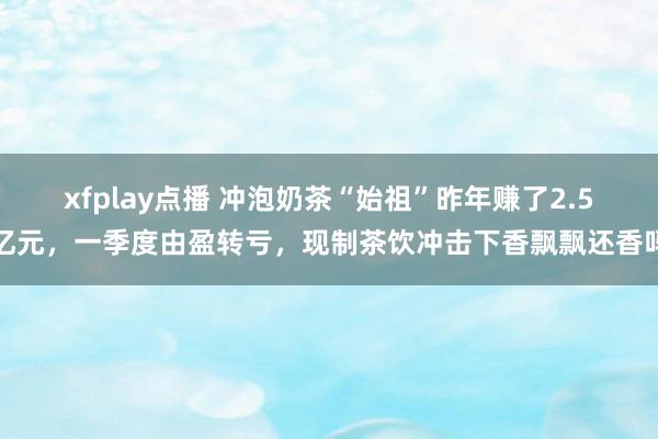 xfplay点播 冲泡奶茶“始祖”昨年赚了2.5亿元，一季度由盈转亏，现制茶饮冲击下香飘飘还香吗
