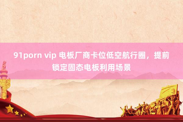 91porn vip 电板厂商卡位低空航行圈，提前锁定固态电板利用场景