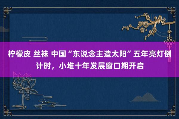 柠檬皮 丝袜 中国“东说念主造太阳”五年亮灯倒计时，小堆十年发展窗口期开启