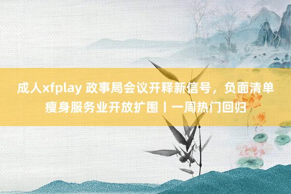 成人xfplay 政事局会议开释新信号，负面清单瘦身服务业开放扩围丨一周热门回归