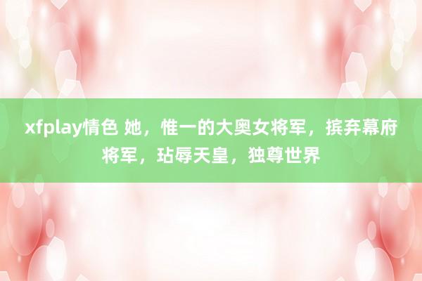 xfplay情色 她，惟一的大奥女将军，摈弃幕府将军，玷辱天皇，独尊世界