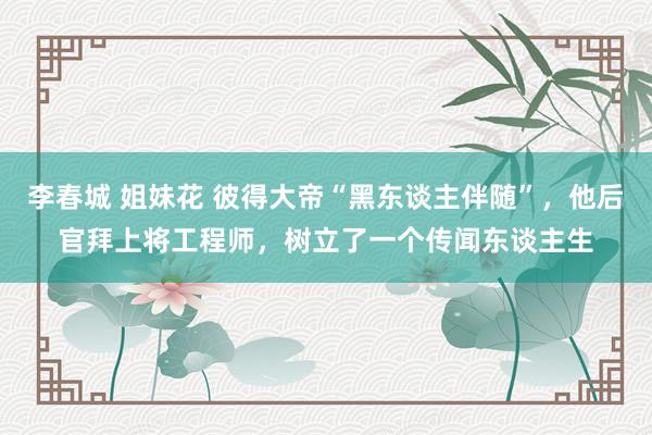 李春城 姐妹花 彼得大帝“黑东谈主伴随”，他后官拜上将工程师，树立了一个传闻东谈主生