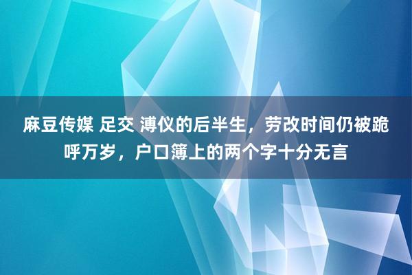 麻豆传媒 足交 溥仪的后半生，劳改时间仍被跪呼万岁，户口簿上的两个字十分无言