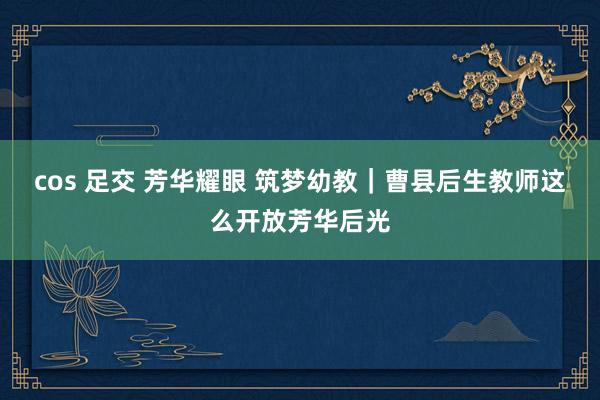 cos 足交 芳华耀眼 筑梦幼教｜曹县后生教师这么开放芳华后光