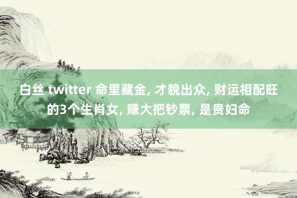 白丝 twitter 命里藏金， 才貌出众， 财运相配旺的3个生肖女， 赚大把钞票， 是贵妇命
